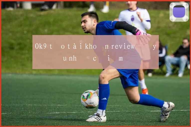 Ok9 tạo tài khoản review đầy đủ ưu nhược điểm