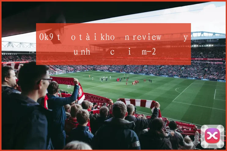 Ok9 tạo tài khoản review đầy đủ ưu nhược điểm